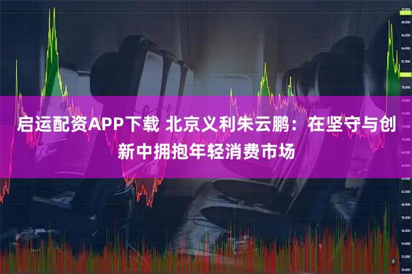 启运配资APP下载 北京义利朱云鹏：在坚守与创新中拥抱年轻消费市场