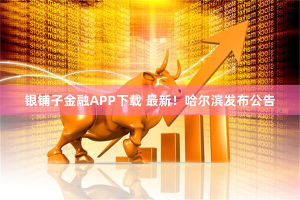 银铺子金融APP下载 最新！哈尔滨发布公告