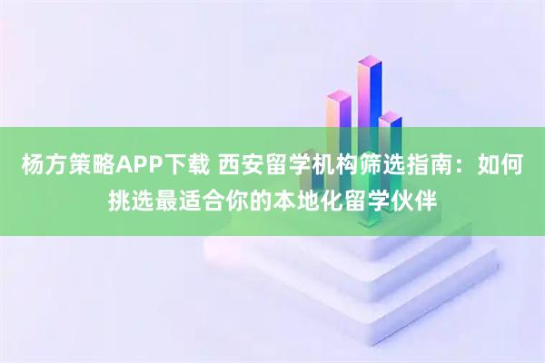 杨方策略APP下载 西安留学机构筛选指南：如何挑选最适合你的本地化留学伙伴