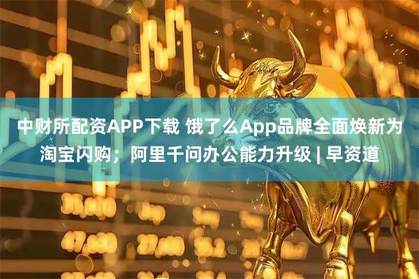 中财所配资APP下载 饿了么App品牌全面焕新为淘宝闪购；阿里千问办公能力升级 | 早资道