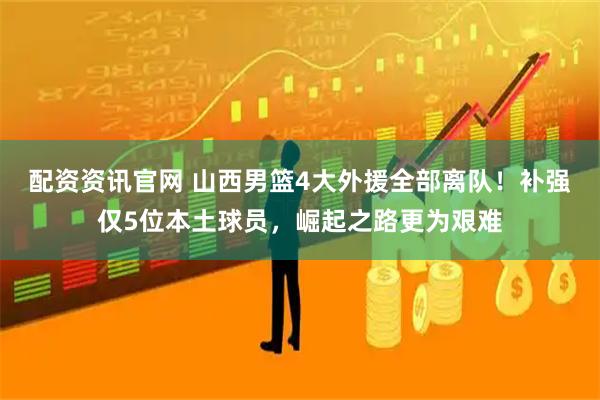 配资资讯官网 山西男篮4大外援全部离队！补强仅5位本土球员，崛起之路更为艰难