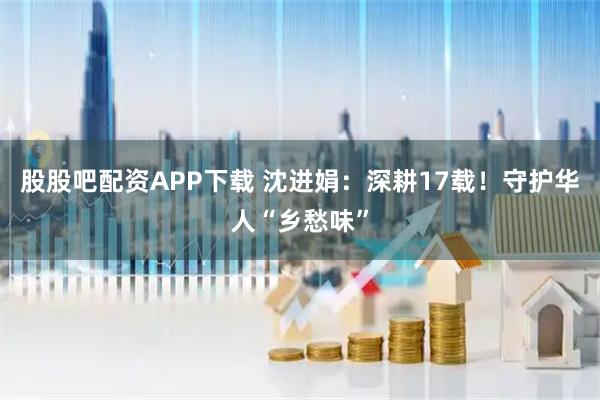 股股吧配资APP下载 沈进娟：深耕17载！守护华人“乡愁味”