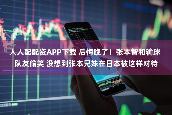 人人配配资APP下载 后悔晚了！张本智和输球 队友偷笑 没想到张本兄妹在日本被这样对待