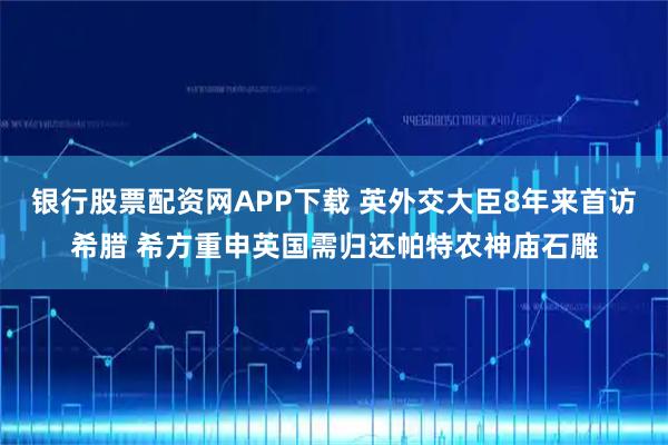 银行股票配资网APP下载 英外交大臣8年来首访希腊 希方重申英国需归还帕特农神庙石雕