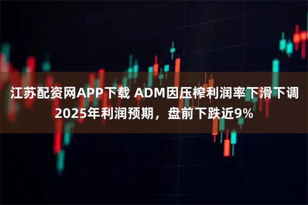 江苏配资网APP下载 ADM因压榨利润率下滑下调2025年利润预期，盘前下跌近9%