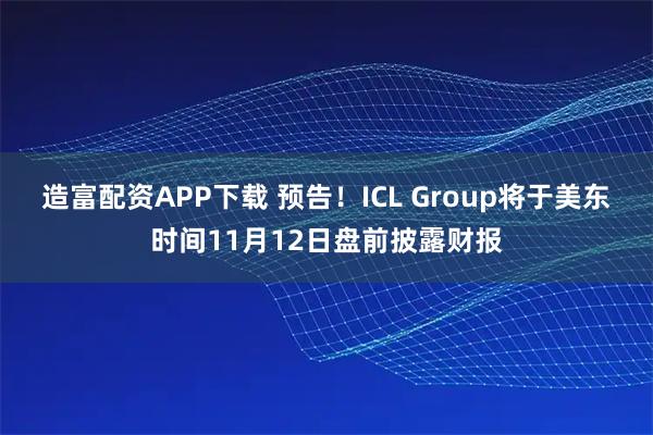 造富配资APP下载 预告！ICL Group将于美东时间11月12日盘前披露财报