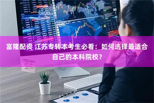 富隆配资 江苏专转本考生必看：如何选择最适合自己的本科院校？