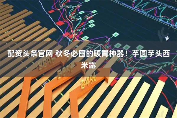 配资头条官网 秋冬必囤的暖胃神器！芋圆芋头西米露