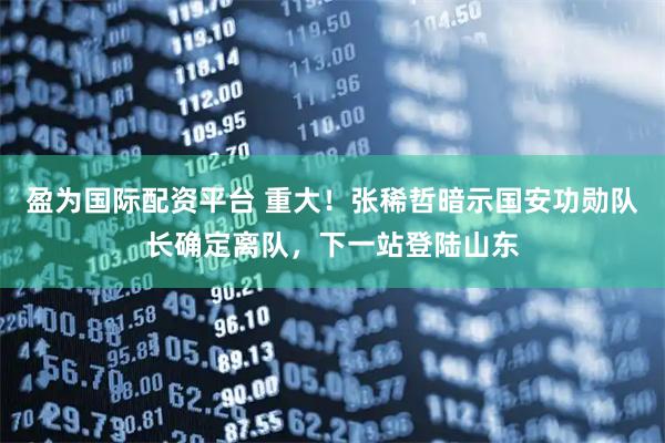 盈为国际配资平台 重大！张稀哲暗示国安功勋队长确定离队，下一站登陆山东