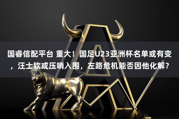 国睿信配平台 重大！国足U23亚洲杯名单或有变，汪士钦或压哨入围，左路危机能否因他化解？