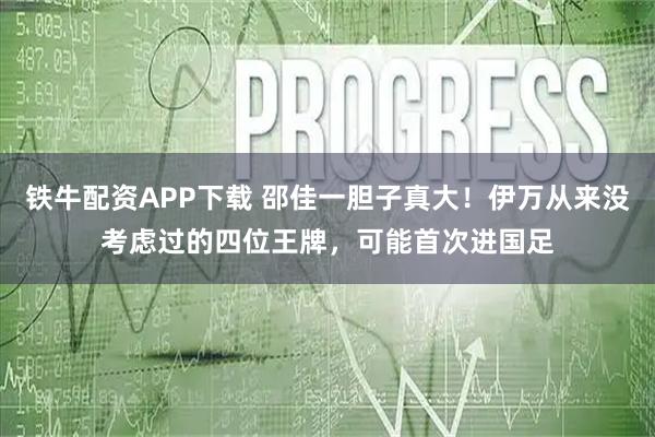 铁牛配资APP下载 邵佳一胆子真大！伊万从来没考虑过的四位王牌，可能首次进国足
