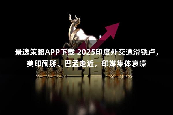 景逸策略APP下载 2025印度外交遭滑铁卢，美印闹掰、巴孟走近，印媒集体哀嚎