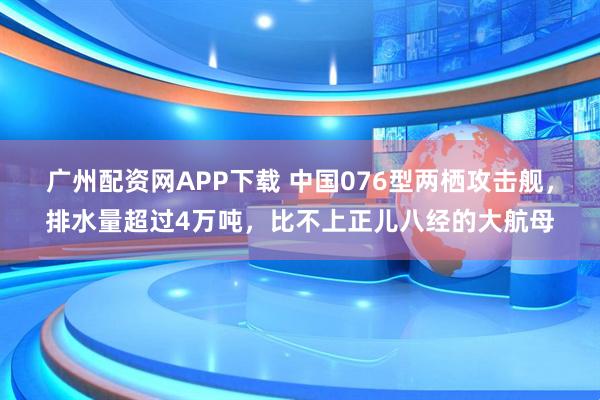 广州配资网APP下载 中国076型两栖攻击舰，排水量超过4万吨，比不上正儿八经的大航母