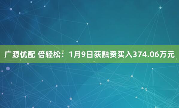 广源优配 倍轻松:1月9日获融资买入374.06万元