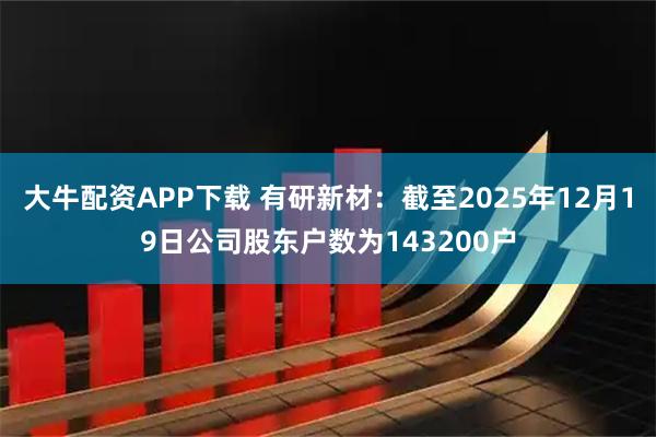 大牛配资APP下载 有研新材：截至2025年12月19日公司股东户数为143200户