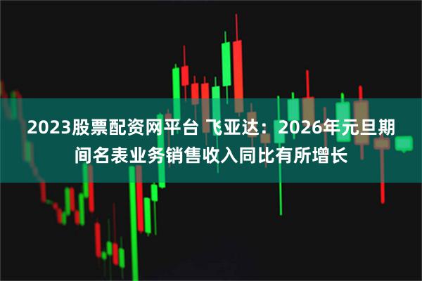 2023股票配资网平台 飞亚达：2026年元旦期间名表业务销售收入同比有所增长
