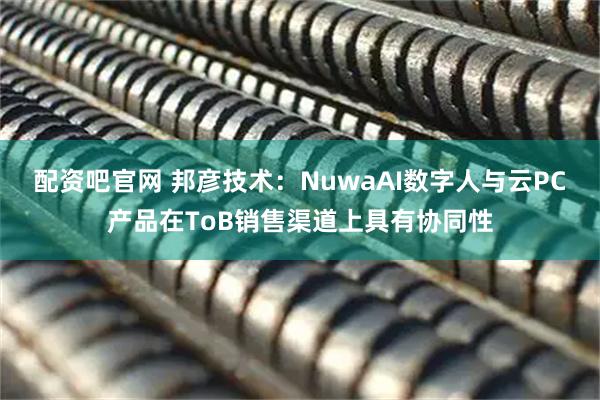 配资吧官网 邦彦技术：NuwaAI数字人与云PC产品在ToB销售渠道上具有协同性