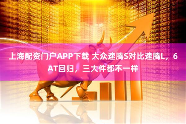 上海配资门户APP下载 大众速腾S对比速腾L，6AT回归，三大件都不一样