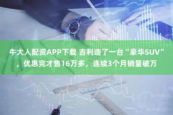 牛大人配资APP下载 吉利造了一台“豪华SUV”，优惠完才售16万多，连续3个月销量破万