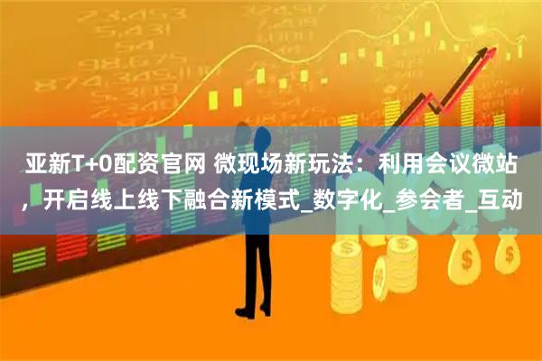 亚新T+0配资官网 微现场新玩法:利用会议微站,开启线上线下融合新模式_数字化_参会者_互动