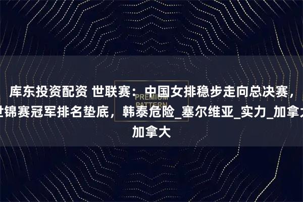 库东投资配资 世联赛:中国女排稳步走向总决赛,世锦赛冠军排名垫底,韩泰危险_塞尔维亚_实力_加拿大