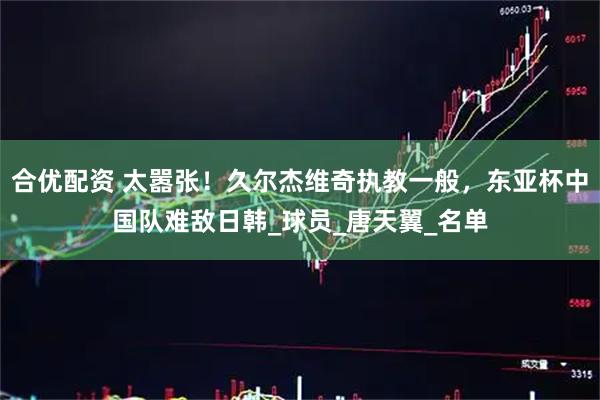 合优配资 太嚣张！久尔杰维奇执教一般，东亚杯中国队难敌日韩_球员_唐天翼_名单