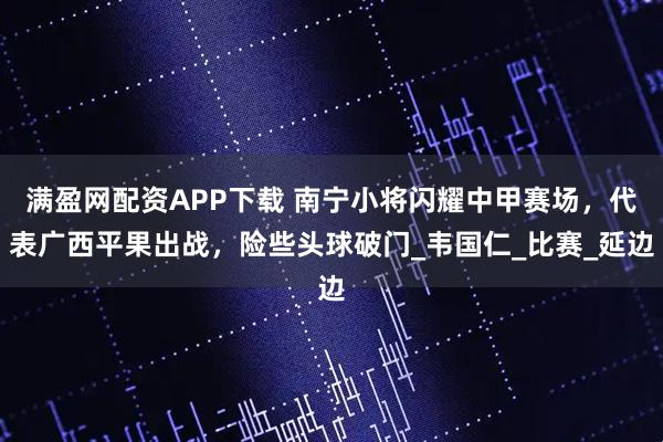 满盈网配资APP下载 南宁小将闪耀中甲赛场，代表广西平果出战，险些头球破门_韦国仁_比赛_延边