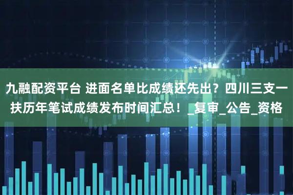 九融配资平台 进面名单比成绩还先出？四川三支一扶历年笔试成绩发布时间汇总！_复审_公告_资格