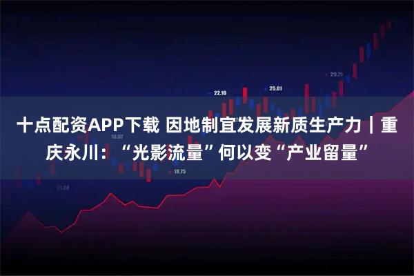 十点配资APP下载 因地制宜发展新质生产力｜重庆永川：“光影流量”何以变“产业留量”