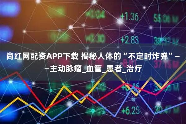 尚红网配资APP下载 揭秘人体的“不定时炸弹”——主动脉瘤_血管_患者_治疗
