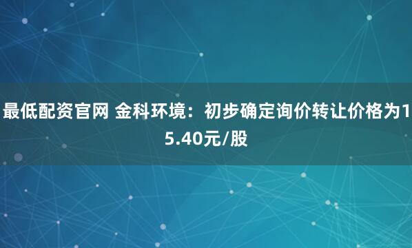 最低配资官网 金科环境：初步确定询价转让价格为15.40元/股