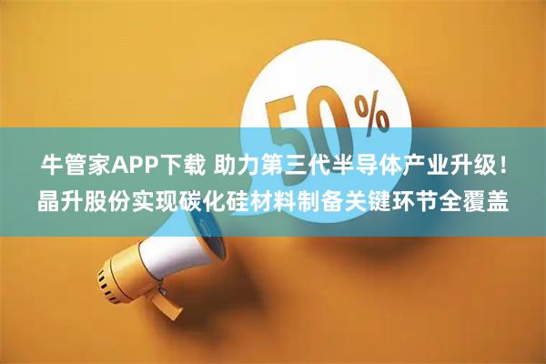 牛管家APP下载 助力第三代半导体产业升级！晶升股份实现碳化硅材料制备关键环节全覆盖