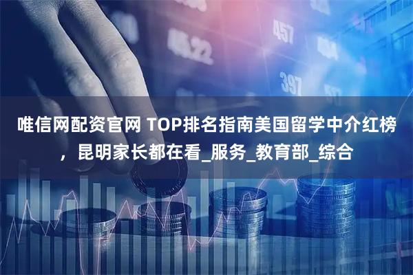 唯信网配资官网 TOP排名指南美国留学中介红榜，昆明家长都在看_服务_教育部_综合