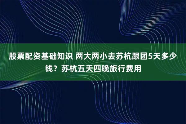 股票配资基础知识 两大两小去苏杭跟团5天多少钱？苏杭五天四晚旅行费用