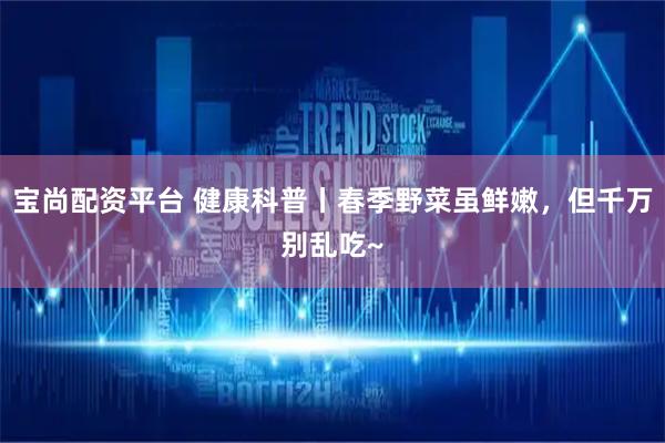 宝尚配资平台 健康科普丨春季野菜虽鲜嫩，但千万别乱吃~