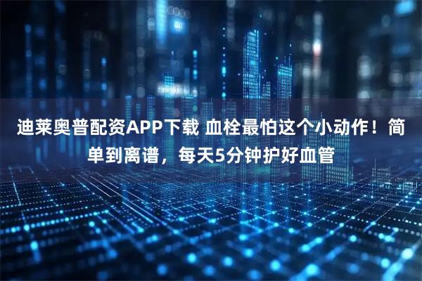 迪莱奥普配资APP下载 血栓最怕这个小动作！简单到离谱，每天5分钟护好血管